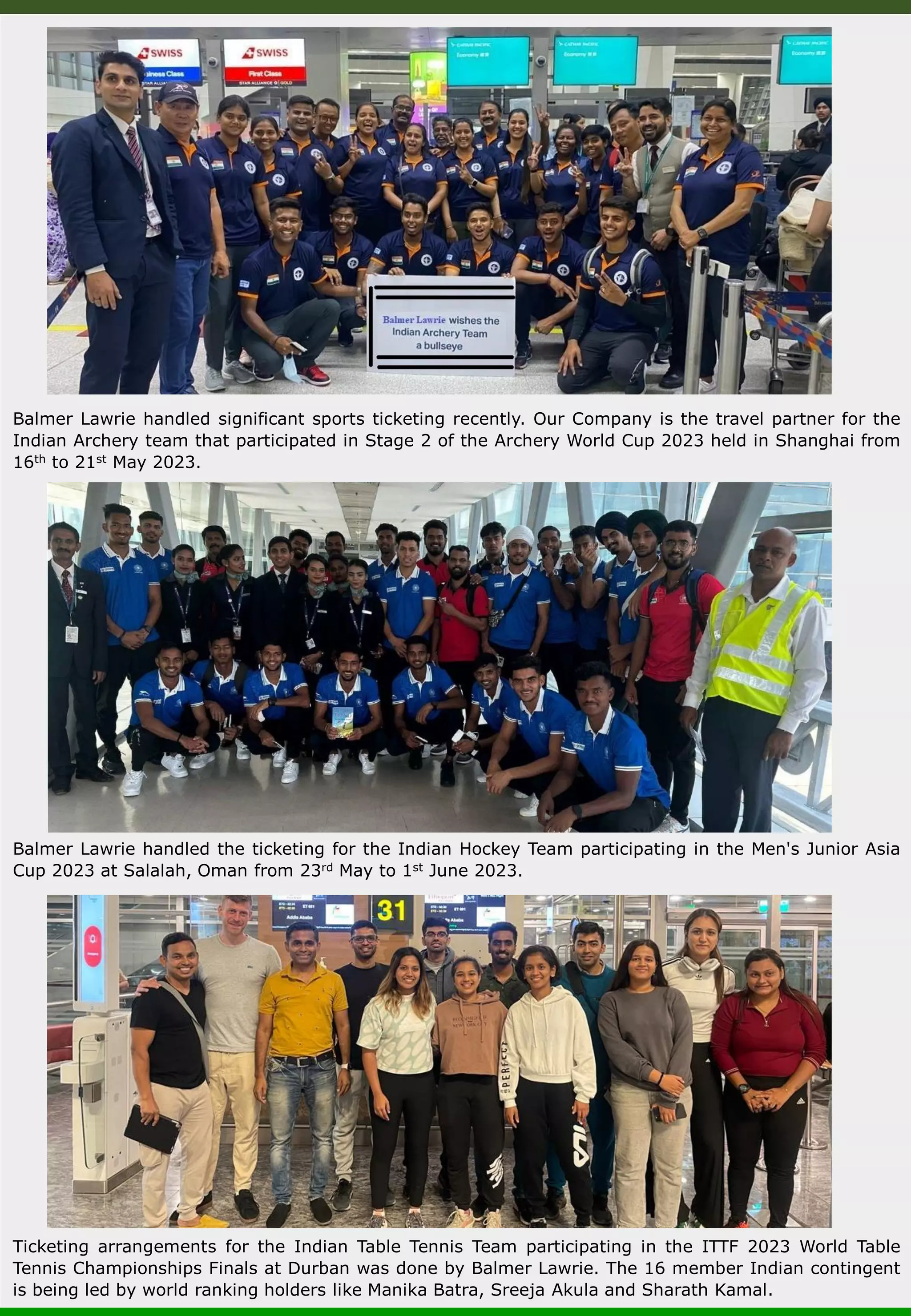 Balmer Lawrie handled significant sports ticketing recently. Our Company is the travel partner for the Indian Archery team that participated in Stage 2 of the Archery World Cup 2023 held in Shanghai from 16th to 21st May 2023. Balmer Lawrie handled the ticketing for the Indian Hockey Team participating in the Men's Junior Asia Cup 2023 at Salalah, Oman from 23rd May to 1st June 2023. Ticketing arrangements for the Indian Table Tennis Team participating in the ITTF 2023 World Table Tennis Championships Finals at Durban was done by Balmer Lawrie. The 16 member Indian contingent is being led by world ranking holders like Manika Batra, Sreeja Akula and Sharath Kamal. 