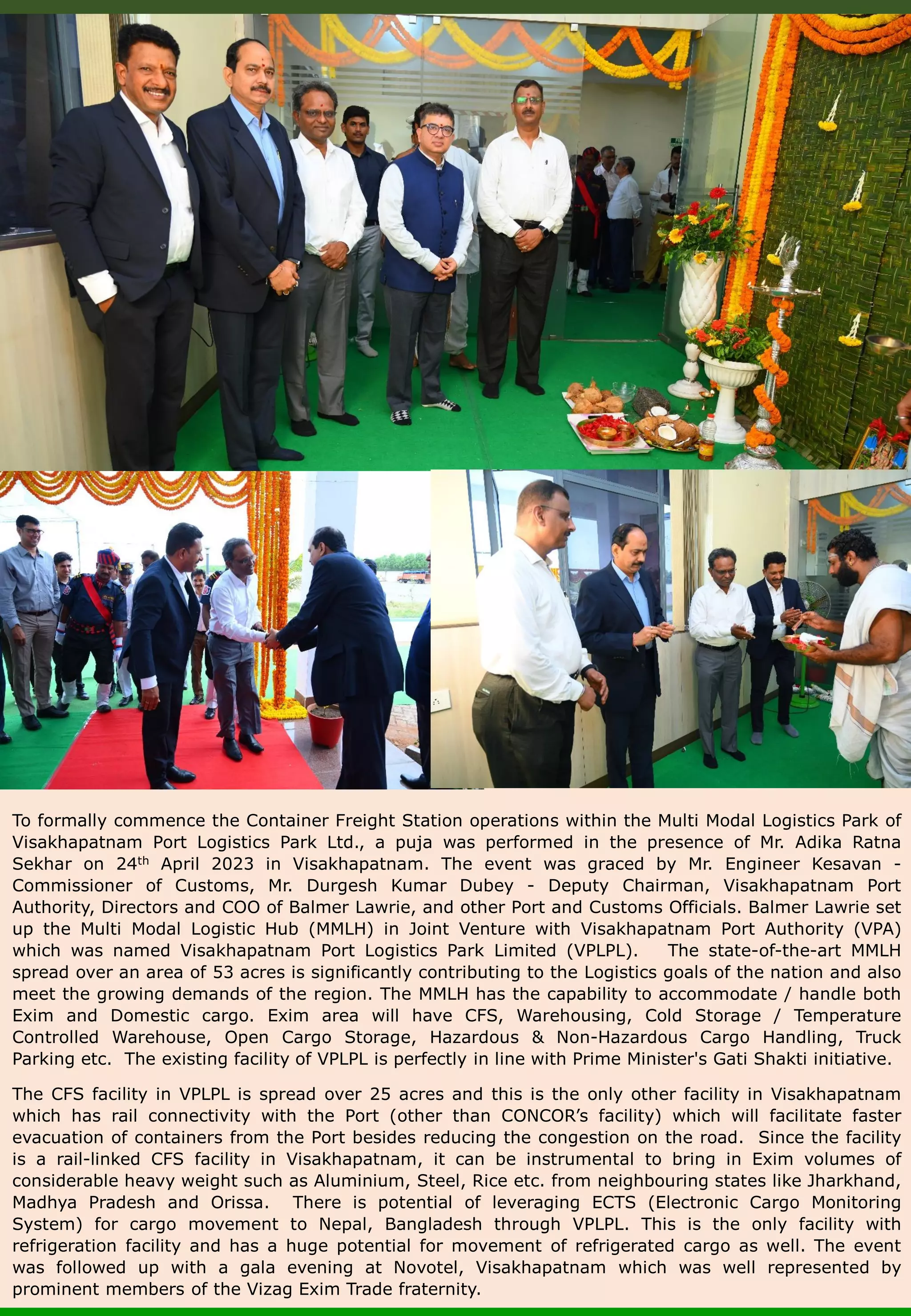 To formally commence the Container Freight Station operations within the Multi Modal Logistics Park of Visakhapatnam Port Logistics Park Ltd., a puja was performed in the presence of Mr. Adika Ratna Sekhar on 24th April 2023 in Visakhapatnam. The event was graced by Mr. Engineer Kesavan - Commissioner of Customs, Mr. Durgesh Kumar Dubey - Deputy Chairman, Visakhapatnam Port Authority, Directors and COO of Balmer Lawrie, and other Port and Customs Officials. Balmer Lawrie set up the Multi Modal Logistic Hub (MMLH) in Joint Venture with Visakhapatnam Port Authority (VPA) which was named Visakhapatnam Port Logistics Park Limited (VPLPL). The state-of-the-art MMLH spread over an area of 53 acres is significantly contributing to the Logistics goals of the nation and also meet the growing demands of the region. The MMLH has the capability to accommodate / handle both Exim and Domestic cargo. Exim area will have CFS, Warehousing, Cold Storage / Temperature Controlled Warehouse, Open Cargo Storage, Hazardous & Non-Hazardous Cargo Handling, Truck Parking etc. The existing facility of VPLPL is perfectly in line with Prime Minister's Gati Shakti initiative. The CFS facility in VPLPL is spread over 25 acres and this is the only other facility in Visakhapatnam which has rail connectivity with the Port (other than CONCOR’s facility) which will facilitate faster evacuation of containers from the Port besides reducing the congestion on the road. Since the facility is a rail-linked CFS facility in Visakhapatnam, it can be instrumental to bring in Exim volumes of considerable heavy weight such as Aluminium, Steel, Rice etc. from neighbouring states like Jharkhand, Madhya Pradesh and Orissa. There is potential of leveraging ECTS (Electronic Cargo Monitoring System) for cargo movement to Nepal, Bangladesh through VPLPL. This is the only facility with refrigeration facility and has a huge potential for movement of refrigerated cargo as well. The event was followed up with a gala evening at Novotel, Visakhapatnam which was well represented by prominent members of the Vizag Exim Trade fraternity. 