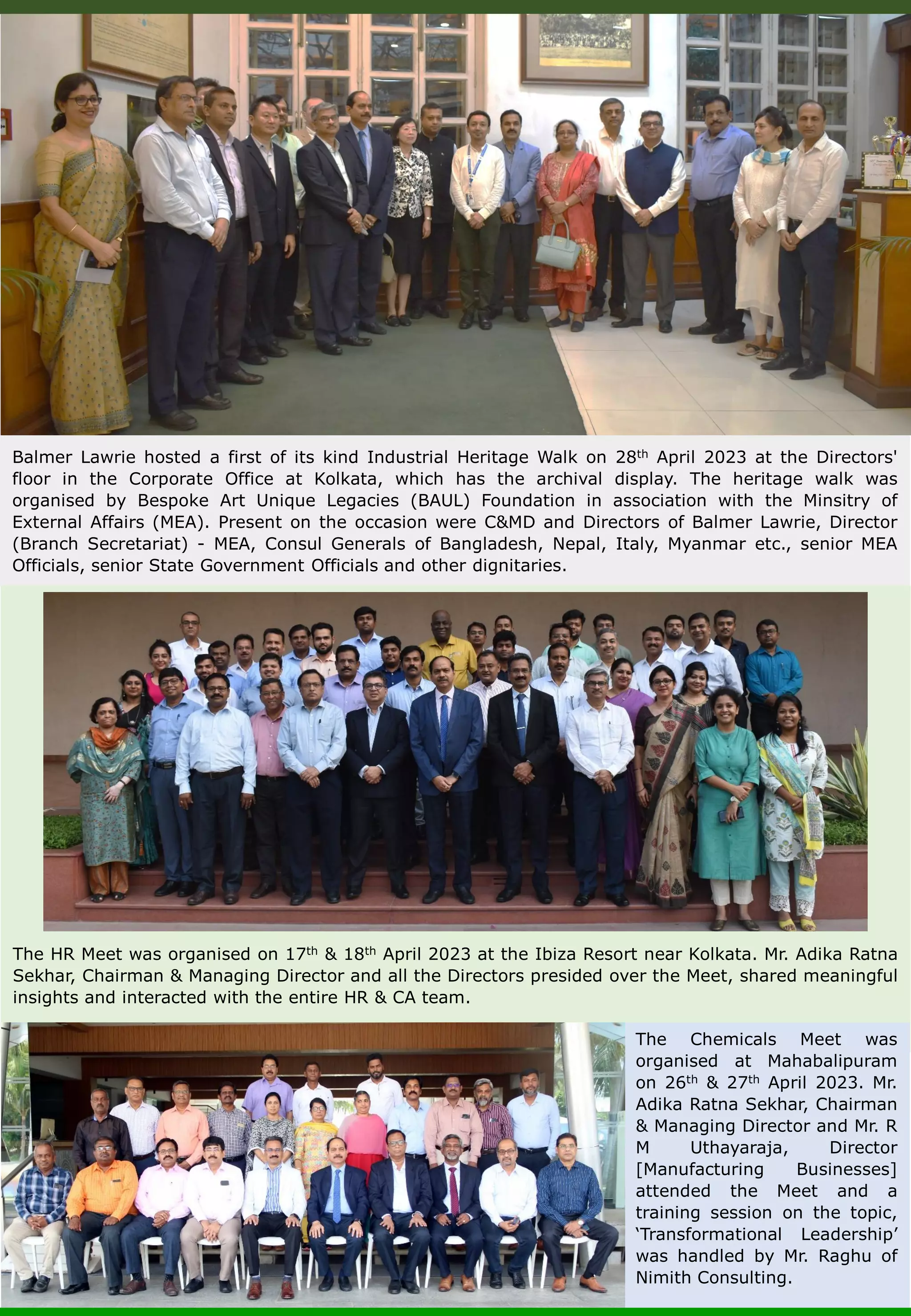 Balmer Lawrie hosted a first of its kind Industrial Heritage Walk on 28th April 2023 at the Directors' floor in the Corporate Office at Kolkata, which has the archival display. The heritage walk was organised by Bespoke Art Unique Legacies (BAUL) Foundation in association with the Minsitry of External Affairs (MEA). Present on the occasion were C&MD and Directors of Balmer Lawrie, Director (Branch Secretariat) - MEA, Consul Generals of Bangladesh, Nepal, Italy, Myanmar etc., senior MEA Officials, senior State Government Officials and other dignitaries. The HR Meet was organised on 17th & 18th April 2023 at the Ibiza Resort near Kolkata. Mr. Adika Ratna Sekhar, Chairman & Managing Director and all the Directors presided over the Meet, shared meaningful insights and interacted with the entire HR & CA team. The Chemicals Meet was organised at Mahabalipuram on 26th & 27th April 2023. Mr. Adika Ratna Sekhar, Chairman & Managing Director and Mr. R M Uthayaraja, Director [Manufacturing Businesses] attended the Meet and a training session on the topic, ‘Transformational Leadership’ was handled by Mr. Raghu of Nimith Consulting. 