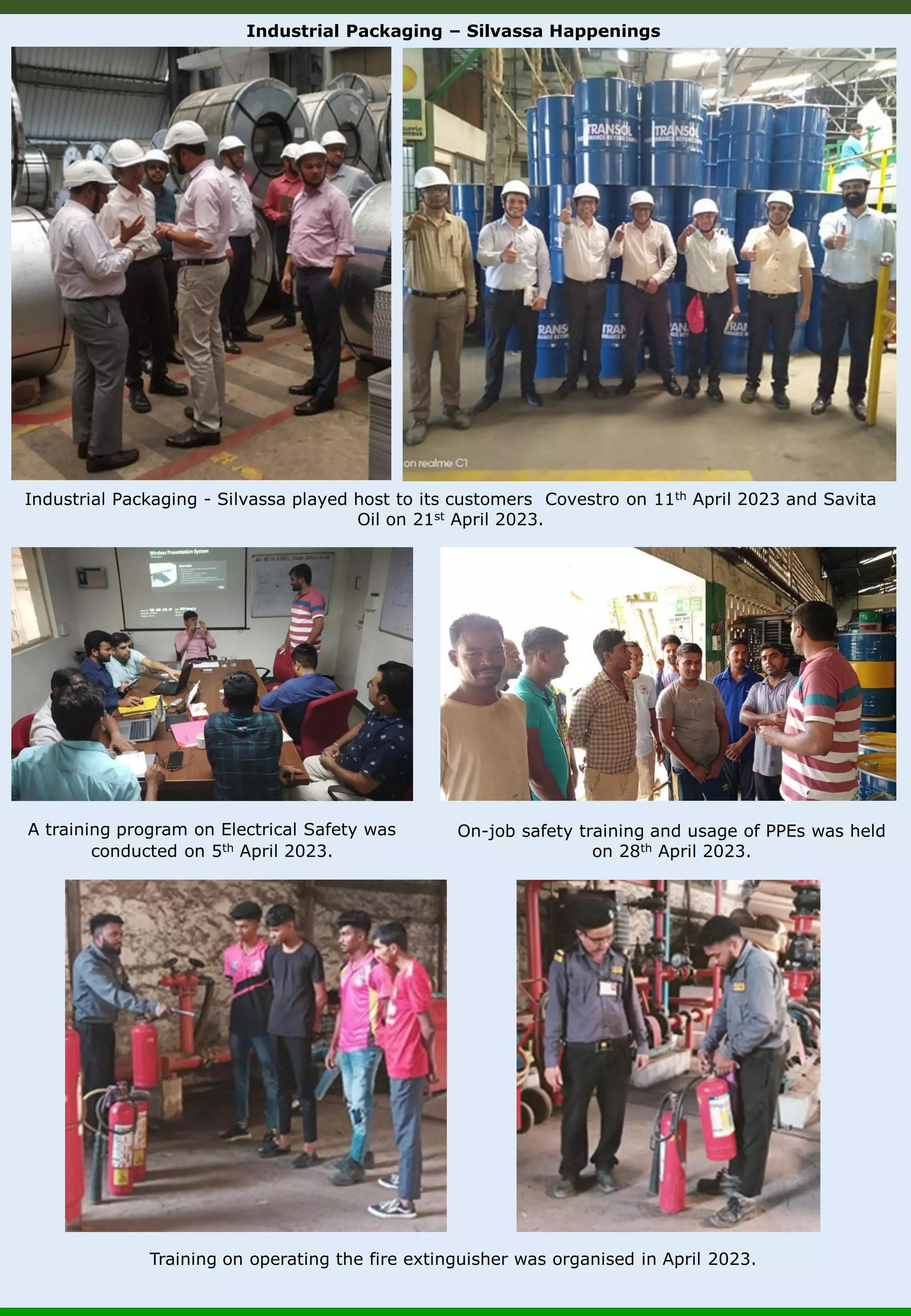 Industrial Packaging – Silvassa Happenings Training on operating the fire extinguisher was organised in April 2023. On-job safety training and usage of PPEs was held on 28th April 2023. A training program on Electrical Safety was conducted on 5th April 2023. Industrial Packaging - Silvassa played host to its customers Covestro on 11th April 2023 and Savita Oil on 21st April 2023. 