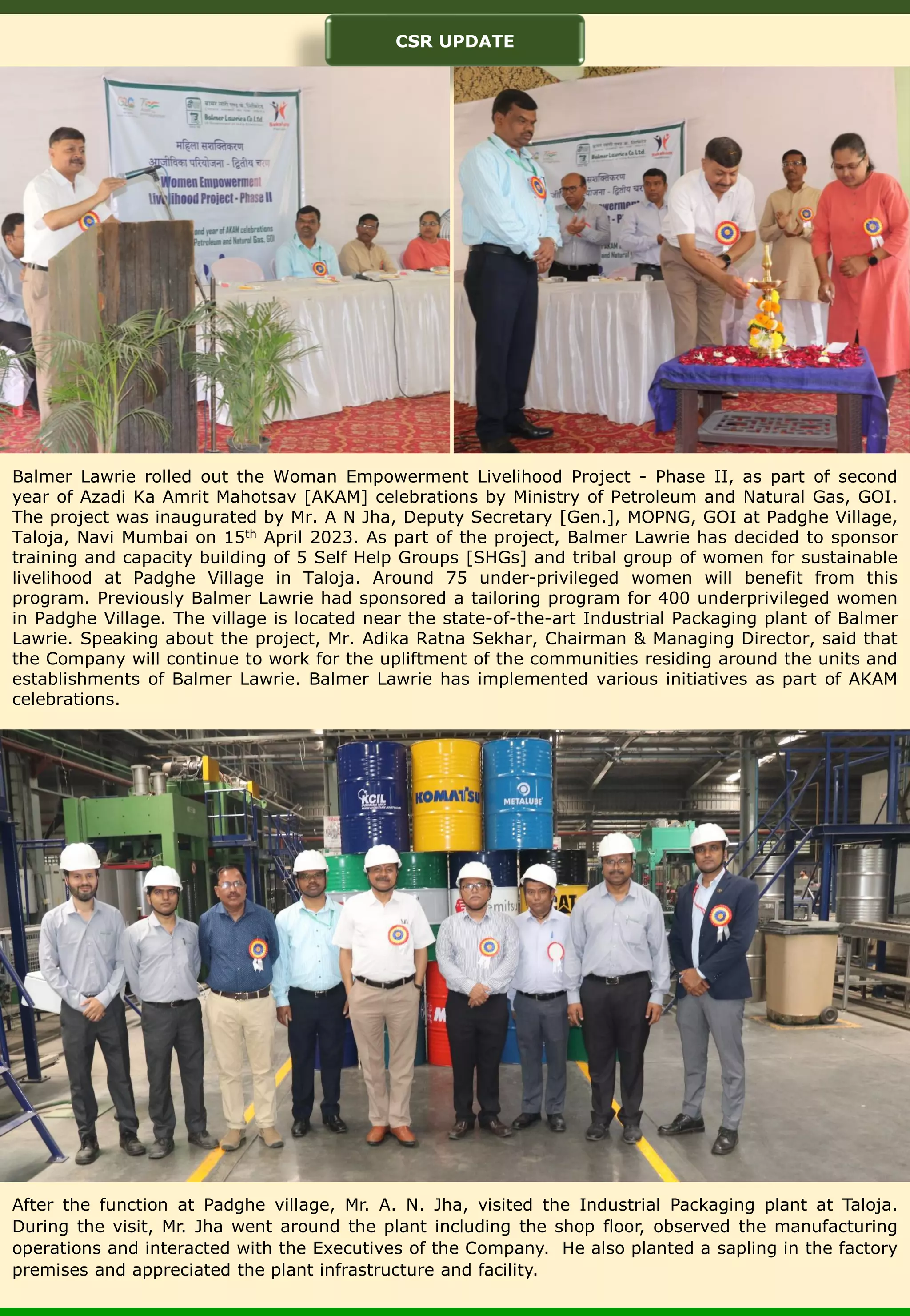 Balmer Lawrie rolled out the Woman Empowerment Livelihood Project - Phase II, as part of second year of Azadi Ka Amrit Mahotsav [AKAM] celebrations by Ministry of Petroleum and Natural Gas, GOI. The project was inaugurated by Mr. A N Jha, Deputy Secretary [Gen.], MOPNG, GOI at Padghe Village, Taloja, Navi Mumbai on 15th April 2023. As part of the project, Balmer Lawrie has decided to sponsor training and capacity building of 5 Self Help Groups [SHGs] and tribal group of women for sustainable livelihood at Padghe Village in Taloja. Around 75 under-privileged women will benefit from this program. Previously Balmer Lawrie had sponsored a tailoring program for 400 underprivileged women in Padghe Village. The village is located near the state-of-the-art Industrial Packaging plant of Balmer Lawrie. Speaking about the project, Mr. Adika Ratna Sekhar, Chairman & Managing Director, said that the Company will continue to work for the upliftment of the communities residing around the units and establishments of Balmer Lawrie. Balmer Lawrie has implemented various initiatives as part of AKAM celebrations. After the function at Padghe village, Mr. A. N. Jha, visited the Industrial Packaging plant at Taloja. During the visit, Mr. Jha went around the plant including the shop floor, observed the manufacturing operations and interacted with the Executives of the Company. He also planted a sapling in the factory premises and appreciated the plant infrastructure and facility. CSR UPDATE 
