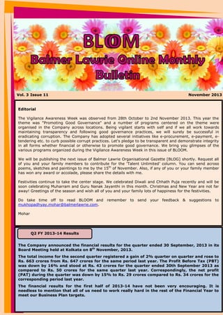 Vol. 3 Issue 11

November 2013

Editorial
The Vigilance Awareness Week was observed from 28th October to 2nd November 2013. This year the
theme was "Promoting Good Governance" and a number of programs centered on the theme were
organised in the Company across locations. Being vigilant starts with self and if we all work towards
maintaining transparency and following good governance practices, we will surely be successful in
eradicating corruption. The Company has adopted several initiatives like e-procurement, e-payment, etendering etc. to curb possible corrupt practices. Let's pledge to be transparent and demonstrate integrity
in all forms whether financial or otherwise to promote good governance. We bring you glimpses of the
various programs organized during the Vigilance Awareness Week in this issue of BLOOM.
We will be publishing the next issue of Balmer Lawrie Organisational Gazette [BLOG] shortly. Request all
of you and your family members to contribute for the ‘Talent Unlimited’ column. You can send across
poems, sketches and paintings to me by the 15th of November. Also, if any of you or your family member
has won any award or accolade, please share the details with me.
Festivities continue to take the center stage. We celebrated Diwali and Chhath Puja recently and will be
soon celebrating Muharram and Guru Nanak Jayanthi in this month. Christmas and New Year are not far
away! Greetings of the season and wish all of you and your family lots of happiness for the festivities.
Do take time off to read BLOOM and remember to send your feedback & suggestions to
mukhopadhyay.mohar@balmerlawrie.com.
Mohar

Q2 FY 2013-14 Results
The Company announced the financial results for the quarter ended 30 September, 2013 in its
Board Meeting held at Kolkata on 8th November, 2013.
The total income for the second quarter registered a gain of 2% quarter on quarter and rose to
Rs. 663 crores from Rs. 647 crores for the same period last year. The Profit Before Tax (PBT)
was down by 16% and stood at Rs. 43 crores for the quarter ended 30th September 2013 as
compared to Rs. 50 crores for the same quarter last year. Correspondingly, the net profit
(PAT) during the quarter was down by 15% to Rs. 29 crores compared to Rs. 34 crores for the
corresponding period last year.
The financial results for the first half of 2013-14 have not been very encouraging. It is
needless to mention that all of us need to work really hard in the rest of the Financial Year to
meet our Business Plan targets.

 