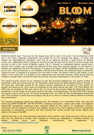Vol. 8 Issue 11 November 2018
BALMER
LAWRIE
MONTHLY BULLETIN
ONLINE
Mahatma Gandhi said, "You must be the change you wish to see in the world." Our professional world
lies in our much respected organisation that prides on its rich heritage and legacy. To foster and
sustain our organisational reputation, each one of us needs to envision a great future for Balmer
Lawrie. Our organisation has to change to survive the test of time and we have to be the change that
we wish to see in the ‘World of Balmer Lawrie’. On 2nd October we celebrated Gandhi Jayanti and I
couldn't find a better way to begin the editorial of this issue than quoting Gandhi. In the month of
October we celebrated the birth anniversary of another tall leader, Sardar Vallabhbhai Patel. This year
on his 143rd birth anniversary on 31st October, Hon’ble Prime Minister, Shri Narendra Modi unveiled the
‘Statue of Unity’ in Gujarat as a tribute to the Iron Man of India. The statue, which is 182 metres, is the
tallest in the world and is a symbol of our engineering and technical prowess. While paying glowing
tributes to Sardar Patel, Hon'ble PM said that the day would be remembered in the history of India.
The second quarter results of our company as per the accounts adopted for the quarter ending 30
September 2018 were announced on 12th November 2018 during the Board Meeting held in Kolkata on
the same day. The total income for the second quarter registered an increases of 13% quarter on
quarter and stood at Rs. 435 crores as compared to the same period last year. The Profit Before Tax
(PBT) saw an increase of 34% and rose to Rs. 51 crores for the quarter ended 30 September 2018 as
compared to Rs 38 crores for the same quarter last year. Correspondingly, the Net Profit (PAT) during
the quarter rose by 31% to Rs. 34 crores compared to Rs. 26 crores for the corresponding period last
year. The increase in profits was encouraging and all of us have to continue making efforts to enhance
this performance.
The Vigilance Awareness Week was observed from 29th October to 3rd November 2018. This year the
theme was भ्रष्टाचार को खत्म करें - एक नया भारत बनाएं / Eradicate Corruption - Build a New India. The Vigilance
department successfully organised many programs based on the theme, for employees, vendors,
contractors and for students of schools and colleges. Kudos to the entire Vigilance team for generating
awareness on eradicating corruption. We have covered the various events held across regions pan
India in this issue of BLOOM.
Winters have set in; so, take necessary precautions not to catch a cold. Enjoy the chill in the air and in
case you are planning a holiday, don’t hesitate to consult our colleagues in Vacations Exotica. As
always, please send your feedback, contributions and suggestions to
mukhopadhyay.mohar@balmerlawrie.com.
Mohar
EDITORIAL
 