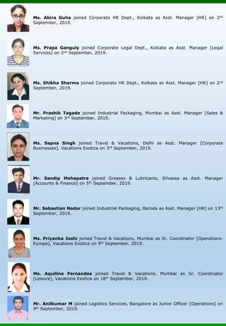 Ms. Abira Guha joined Corporate HR Dept., Kolkata as Asst. Manager [HR] on 2nd
September, 2019.
Ms. Prapa Ganguly joined Corporate Legal Dept., Kolkata as Asst. Manager [Legal
Services] on 2nd September, 2019.
Ms. Shikha Sharma joined Corporate HR Dept., Kolkata as Asst. Manager [HR] on 2nd
September, 2019.
Mr. Prashik Tagade joined Industrial Packaging, Mumbai as Asst. Manager [Sales &
Marketing] on 3rd September, 2019.
Ms. Sapna Singh joined Travel & Vacations, Delhi as Asst. Manager [Corporate
Businesses], Vacations Exotica on 3rd September, 2019.
Mr. Sandip Mohapatra joined Greases & Lubricants, Silvassa as Asst. Manager
[Accounts & Finance] on 5th September, 2019.
Mr. Sebastian Nadar joined Industrial Packaging, Baroda as Asst. Manager [HR] on 13th
September, 2019.
Ms. Priyanka Joshi joined Travel & Vacations, Mumbai as Sr. Coordinator [Operations-
Europe], Vacations Exotica on 9th September, 2019.
Ms. Aquiline Fernandes joined Travel & Vacations, Mumbai as Sr. Coordinator
[Leisure], Vacations Exotica on 18th September, 2019.
Mr. Anilkumar M joined Logistics Services, Bangalore as Junior Officer [Operations] on
9th September, 2019.
 