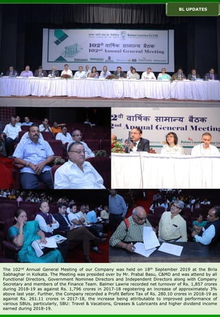The 102nd Annual General Meeting of our Company was held on 18th September 2019 at the Birla
Sabhaghar in Kolkata. The Meeting was presided over by Mr. Prabal Basu, C&MD and was attend by all
Functional Directors, Government Nominee Directors and Independent Directors along with Company
Secretary and members of the Finance Team. Balmer Lawrie recorded net turnover of Rs. 1,857 crores
during 2018-19 as against Rs. 1,796 crores in 2017-18 registering an increase of approximately 3%
above last year. Further, the Company recorded a Profit Before Tax of Rs. 280.10 crores in 2018-19 as
against Rs. 261.11 crores in 2017-18, the increase being attributable to improved performance of
various SBUs, particularly, SBU: Travel & Vacations, Greases & Lubricants and higher dividend income
earned during 2018-19.
BL UPDATES
 