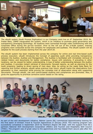 The eAudit system (Audit Process Digitization) in our Company went live on 4th September 2019. Mr.
Prabal Basu, C&MD inaugurated the system, which is an initiative to promote good governance and
transparency leveraging technology. All locations were connected through video conferencing with the
Corporate Office during the go-live function. Prior to the roll out of the e-Audit system, training
programs were conducted across the company for employees and auditees. The eAudit system will be
adopted for the audit process starting from the year 2019-20.
The eAudit system has been implemented across the company for online and real time-based audit
process execution. eAudit introduces the Concept of paperless audit while providing transparency
between the Auditor, Auditee and Management. The Auditee is facilitated with immediate retrieval of
related history and documents for better compliance. Issues with solutions, if prevailing in other
locations, can be viewed for better understanding. A loop of better understanding between the Auditor
and Auditee, it provides instant retrieval of documents, focused reports, as well as planning for the
Audit programs, leading to direct saving of man days. Also, by acting as the ready Data Bank for
reporting and further analysis, eAudit saves precious man hours. eAudit tracks the observations from
generation to their resolution while proving the complete trail of observation along with supporting
documents. Through eAudit, risk and control-based auditing and compliances are promoted. Also, it
gives the opportunity to prioritize corrective action based on risk rating.
Chennai Corporate Office, Kolkata
As part of the skill development initiative, Balmer Lawrie (BL) commenced Apprenticeship training for
the first batch of thirteen Travel & Tourism Apprentices in January 2018. This training program was
successfully completed in September 2019 by Northern Region HR Dept. with the support from BL’s
partners National Skill Development Corporation (NSDC) and Tourism and Hospitality Skill Council
(THSC). The program was of great value to the apprentices and has helped them secure jobs after the
completion.
 
