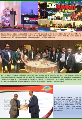 Mr. A Ratna Sekhar, Director
[HR&CA] was awarded ‘CHRO of
the Year’ at the 9th Genius HR
Excellence Award 2019 function
held on 12th September 2019 at
ITC Sonar, Kolkata. The award
was given away by Genius
Consulting.
Balmer Lawrie (BL) participated in the 57th HR Summit of Oil & Gas PSUs held at the TMA Pai
International Convention Centre from 12th to 14th September 2019. While the BL team made a
presentation, Mr. A Ratna Sekhar, Director [HR&CA] chaired a session.
Mr. A Ratna Sekhar, Director [HR&CA] was invited as a speaker at the 22nd NHRDN National
Conference held at Chennai on 19th and 20th September 2019. He addressed the delegates on the topic
"Redefining How Work Gets Done in the Public Sector" focussing on the broader role of technology in
enhancing workplace productivity and culture. The session was very well received.
 