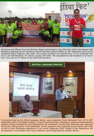 Executives and Officers from the Northern Region participated in the 'Petro Run' Delhi International Half
Marathon organised by the Petroleum Sports Promotion Board (PSPB) on 29th September 2019 at the
Jawaharlal Nehru Stadium, New Delhi. The events included 5 km Swachh Run, 10 km Challenge Run
and 21 km Half Marathon. Mr. Ashok K Gupta, AVP [HR] - NR completed the half marathon in an hour's
time. This was the 4th Edition of the PSPB Half Marathon.
To promote Hindi as the official language, Balmer Lawrie organized ‘Hindi Pakhwada’ from 14th to 28th
September 2019 in the Eastern Region. A host of events like quiz, extempore, essay and administrative
glossary writing competitions were organized for the employees. A hasya kavi sammelan was organized
during the closing session of the pakhwada. Similar programs were organised across regions pan India
as part of Hindi Pakhwada celebrations in the month September 2019. Details of the celebrations will
be published in the October 2019 issue of Balmer Lawrie Organisational Gazette (BLOG).
OFFICIAL LANGUAGE UPDATES
 