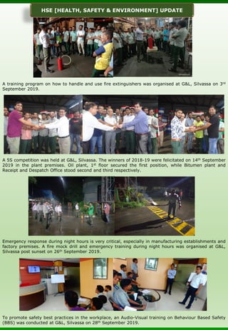A training program on how to handle and use fire extinguishers was organised at G&L, Silvassa on 3rd
September 2019.
A 5S competition was held at G&L, Silvassa. The winners of 2018-19 were felicitated on 14th September
2019 in the plant premises. Oil plant, 1st floor secured the first position, while Bitumen plant and
Receipt and Despatch Office stood second and third respectively.
Emergency response during night hours is very critical, especially in manufacturing establishments and
factory premises. A fire mock drill and emergency training during night hours was organised at G&L,
Silvassa post sunset on 26th September 2019.
To promote safety best practices in the workplace, an Audio-Visual training on Behaviour Based Safety
(BBS) was conducted at G&L, Silvassa on 28th September 2019.
HSE [HEALTH, SAFETY & ENVIRONMENT] UPDATE
 