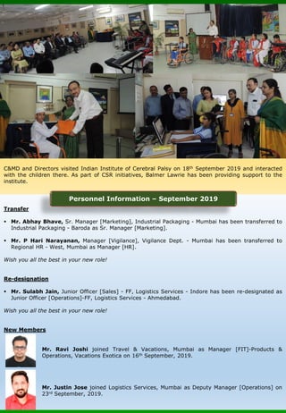Transfer
▪ Mr. Abhay Bhave, Sr. Manager [Marketing], Industrial Packaging - Mumbai has been transferred to
Industrial Packaging - Baroda as Sr. Manager [Marketing].
▪ Mr. P Hari Narayanan, Manager [Vigilance], Vigilance Dept. - Mumbai has been transferred to
Regional HR - West, Mumbai as Manager [HR].
Wish you all the best in your new role!
Re-designation
▪ Mr. Sulabh Jain, Junior Officer [Sales] - FF, Logistics Services - Indore has been re-designated as
Junior Officer [Operations]-FF, Logistics Services - Ahmedabad.
Wish you all the best in your new role!
New Members
Mr. Ravi Joshi joined Travel & Vacations, Mumbai as Manager [FIT]-Products &
Operations, Vacations Exotica on 16th September, 2019.
Mr. Justin Jose joined Logistics Services, Mumbai as Deputy Manager [Operations] on
23rd September, 2019.
C&MD and Directors visited Indian Institute of Cerebral Palsy on 18th September 2019 and interacted
with the children there. As part of CSR initiatives, Balmer Lawrie has been providing support to the
institute.
Personnel Information – September 2019
 