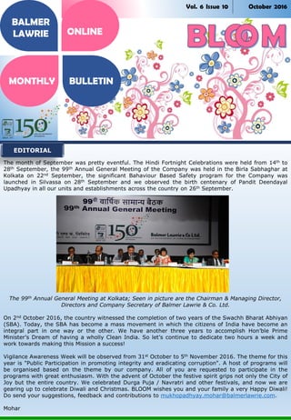 Vol. 6 Issue 10 October 2016
The month of September was pretty eventful. The Hindi Fortnight Celebrations were held from 14th to
28th September, the 99th Annual General Meeting of the Company was held in the Birla Sabhaghar at
Kolkata on 22nd September, the significant Bahaviour Based Safety program for the Company was
launched in Silvassa on 28th September and we observed the birth centenary of Pandit Deendayal
Upadhyay in all our units and establishments across the country on 26th September.
The 99th Annual General Meeting at Kolkata; Seen in picture are the Chairman & Managing Director,
Directors and Company Secretary of Balmer Lawrie & Co. Ltd.
On 2nd October 2016, the country witnessed the completion of two years of the Swachh Bharat Abhiyan
(SBA). Today, the SBA has become a mass movement in which the citizens of India have become an
integral part in one way or the other. We have another three years to accomplish Hon’ble Prime
Minister’s Dream of having a wholly Clean India. So let’s continue to dedicate two hours a week and
work towards making this Mission a success!
Vigilance Awareness Week will be observed from 31st October to 5th November 2016. The theme for this
year is "Public Participation in promoting integrity and eradicating corruption". A host of programs will
be organised based on the theme by our company. All of you are requested to participate in the
programs with great enthusiasm. With the advent of October the festive spirit grips not only the City of
Joy but the entire country. We celebrated Durga Puja / Navratri and other festivals, and now we are
gearing up to celebrate Diwali and Christmas. BLOOM wishes you and your family a very Happy Diwali!
Do send your suggestions, feedback and contributions to mukhopadhyay.mohar@balmerlawrie.com.
Mohar
EDITORIAL
BALMER
LAWRIE
MONTHLY BULLETIN
ONLINE
 