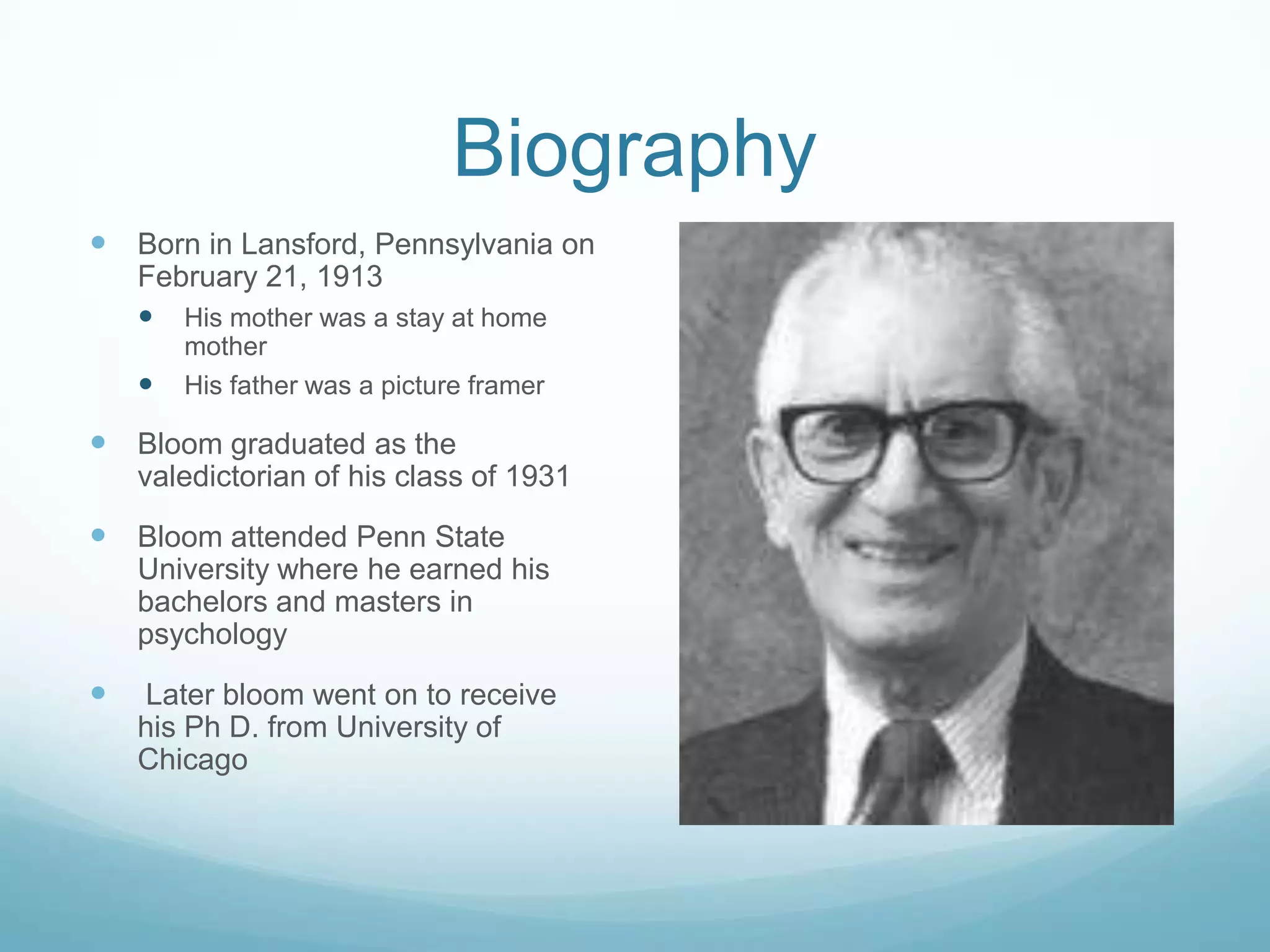 Biography
Born in Lansford, Pennsylvania on
February 21, 1913
His mother was a stay at home
mother
His father was a picture framer
Bloom graduated as the
valedictorian of his class of 1931
Bloom attended Penn State
University where he earned his
bachelors and masters in
psychology
Later bloom went on to receive
his Ph D. from University of
Chicago