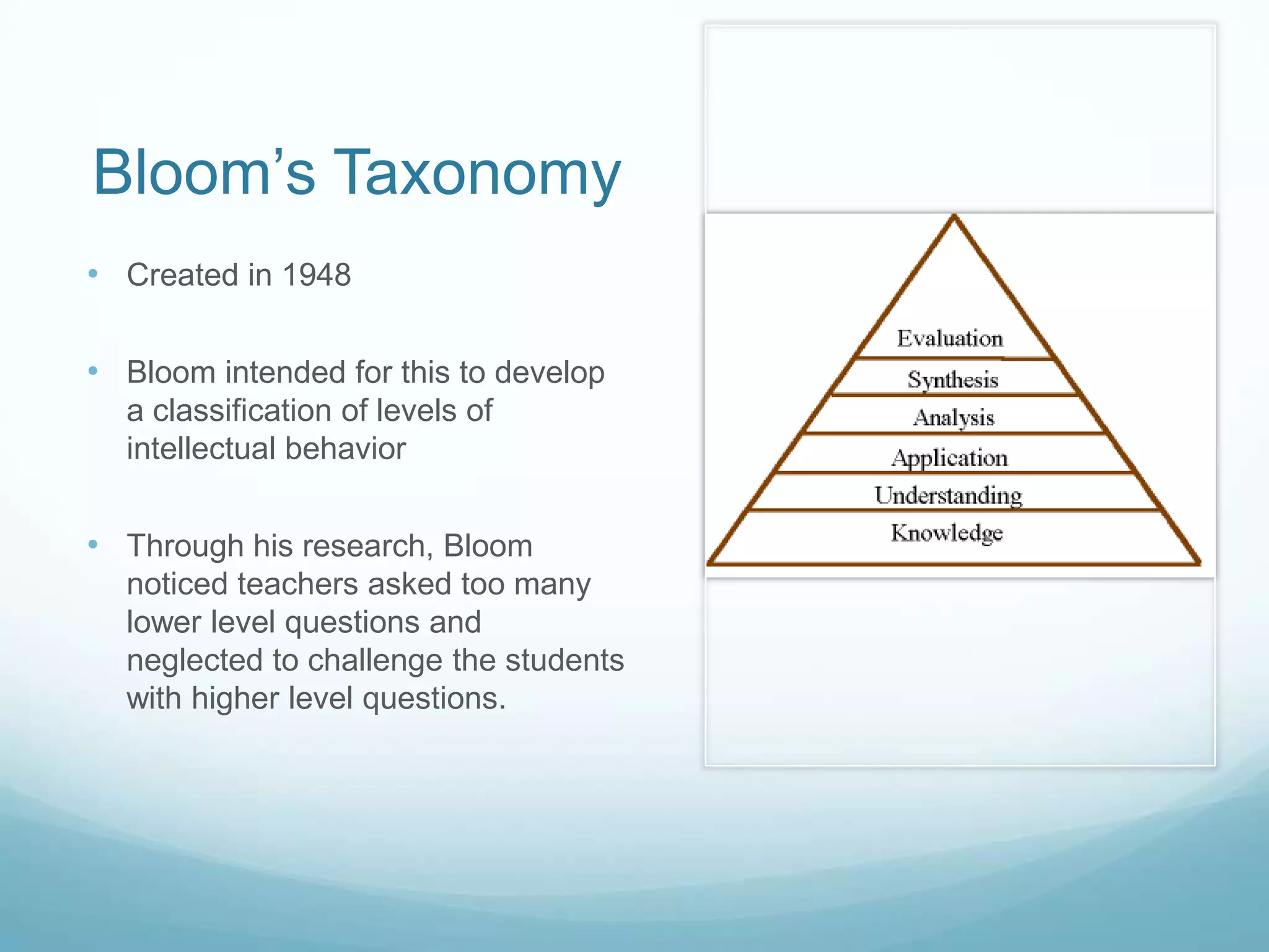 Bloom’s Taxonomy
• Created in 1948
• Bloom intended for this to develop
a classification of levels of
intellectual behavior
• Through his research, Bloom
noticed teachers asked too many
lower level questions and
neglected to challenge the students
with higher level questions.