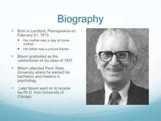 Biography
 Born in Lansford, Pennsylvania on
    February 21, 1913
     His mother was a stay at home
        mother
       His father was a picture framer

 Bloom graduated as the
    valedictorian of his class of 1931

 Bloom attended Penn State
    University where he earned his
    bachelors and masters in
    psychology

   Later bloom went on to receive
    his Ph D. from University of
    Chicago
 
