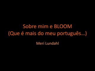 Sobre mim e BLOOM
(Que é mais do meu português…)
Meri Lundahl
 