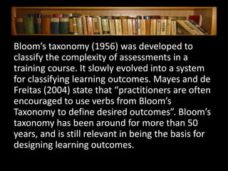Bloom’s taxonomy (1956) was developed to
classify the complexity of assessments in a
training course. It slowly evolved into a system
for classifying learning outcomes. Mayes and de
Freitas (2004) state that “practitioners are often
encouraged to use verbs from Bloom’s
Taxonomy to define desired outcomes”. Bloom’s
taxonomy has been around for more than 50
years, and is still relevant in being the basis for
designing learning outcomes.
 