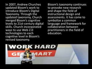In 2007, Andrew Churches
updated Bloom’s work to
introduce Bloom’s Digital
Taxonomy. Through the
updated taxonomy, Church
merged Bloom’s cognitive
levels to 21st-century digital
skills. Church incorporated
ways to use Web 2.0
technologies to each
cognitive level in Bloom’s
revised taxonomy.
Bloom’s taxonomy continues
to provoke new research
and shape the field of
instructional design and
assessments. It has come to
symbolize a common
language and framework for
collaboration between
practitioners in the field of
education.
 