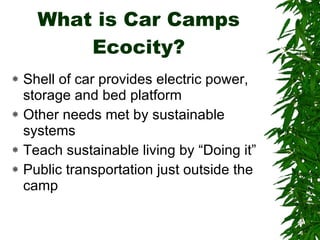 What is Car Camps Ecocity? Shell of car provides electric power, storage and bed platform Other needs met by sustainable systems Teach sustainable living by “Doing it” Public transportation just outside the camp