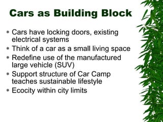 Cars as Building Block Cars have locking doors, existing electrical systems Think of a car as a small living space Redefine use of the manufactured large vehicle (SUV) Support structure of Car Camp teaches sustainable lifestyle Ecocity within city limits