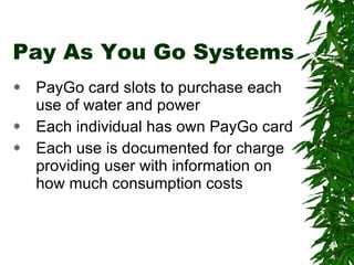 Pay As You Go Systems PayGo card slots to purchase each use of water and power Each individual has own PayGo card Each use is documented for charge providing user with information on how much consumption costs
