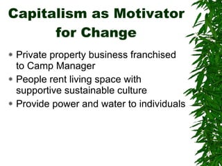 Capitalism as Motivator for Change Private property business franchised to Camp Manager People rent living space with supportive sustainable culture Provide power and water to individuals