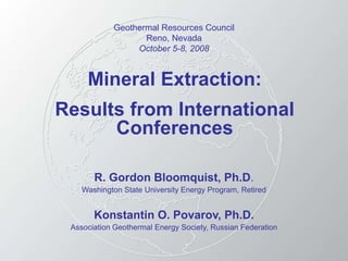 Mineral Extraction:
Results from International
Conferences
R. Gordon Bloomquist, Ph.D.
Washington State University Energy Program, Retired
Konstantin O. Povarov, Ph.D.
Association Geothermal Energy Society, Russian Federation
Geothermal Resources Council
Reno, Nevada
October 5-8, 2008
 
