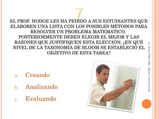 EL PROF. HODGE LES HA PEDIDO A SUS ESTUDIANTES QUE ELABOREN UNA LISTA CON LOS POSIBLES MÉTODOS PARA RESOLVER UN PROBLEMA MATEMÁTICO.  POSTERIORMENTE DEBEN ELEGIR EL MEJOR Y LAS RAZONES QUE JUSTIFIQUEN ESTA ELECCIÓN. ¿EN QUÉ NIVEL DE LA TAXONOMÍA DE BLOOM SE ESTABLECIÓ EL OBJETIVO DE ESTA TAREA? Creando Analizando E valuando 7 Lic. Erika Páez Villa - Diseño Instruccional 
