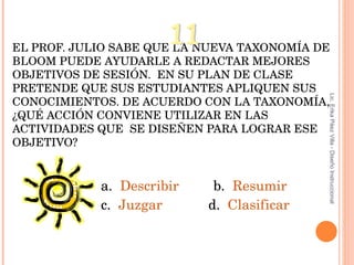 EL PROF. JULIO SABE QUE LA NUEVA TAXONOMÍA DE BLOOM PUEDE AYUDARLE A REDACTAR MEJORES OBJETIVOS DE SESIÓN.  EN SU PLAN DE CLASE PRETENDE QUE SUS ESTUDIANTES APLIQUEN SUS CONOCIMIENTOS. DE ACUERDO CON LA TAXONOMÍA, ¿QUÉ ACCIÓN CONVIENE UTILIZAR EN LAS ACTIVIDADES QUE  SE DISEÑEN PARA LOGRAR ESE OBJETIVO? a.  Describir   b.  Resumir c.  Juzgar   d.  Clasificar 11 Lic. Erika Páez Villa - Diseño Instruccional 
