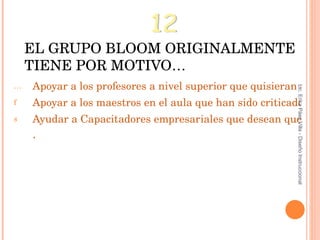 EL GRUPO BLOOM ORIGINALMENTE TIENE POR MOTIVO… Apoyar a los profesores a nivel superior que quisieran clasificar objetivos, experiencias, procesos y preguntas de evaluación. Apoyar a los maestros en el aula que han sido criticados por expertos en la Educación por enfocarse en diseñar tareas de bajo nivel para los estudiantes. Ayudar a Capacitadores empresariales que desean que los empleados sean más creativos . 12 Lic. Erika Páez Villa - Diseño Instruccional 