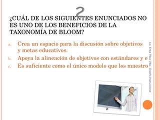 ¿CUÁL DE LOS SIGUIENTES ENUNCIADOS NO ES UNO DE LOS BENEFICIOS DE LA TAXONOMÍA DE BLOOM? Crea un espacio para la discusión sobre objetivos   y  metas educativos . Apoya la alineación de objetivos con estándares y estrategias. Es suficiente como el único modelo que los maestros necesitan utilizar para ser exitosos. 2 Lic. Erika Páez Villa - Diseño Instruccional 