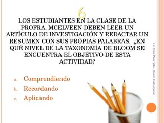 LOS ESTUDIANTES EN LA CLASE DE LA PROFRA. MCELVEEN DEBEN LEER UN ARTÍCULO DE INVESTIGACIÓN Y REDACTAR UN RESUMEN CON SUS PROPIAS PALABRAS.  ¿EN QUÉ NIVEL DE LA TAXONOMÍA DE BLOOM SE ENCUENTRA EL OBJETIVO DE ESTA ACTIVIDAD ? Comprendiendo Recordando Aplicando 6 Lic. Erika Páez Villa - Diseño Instruccional 