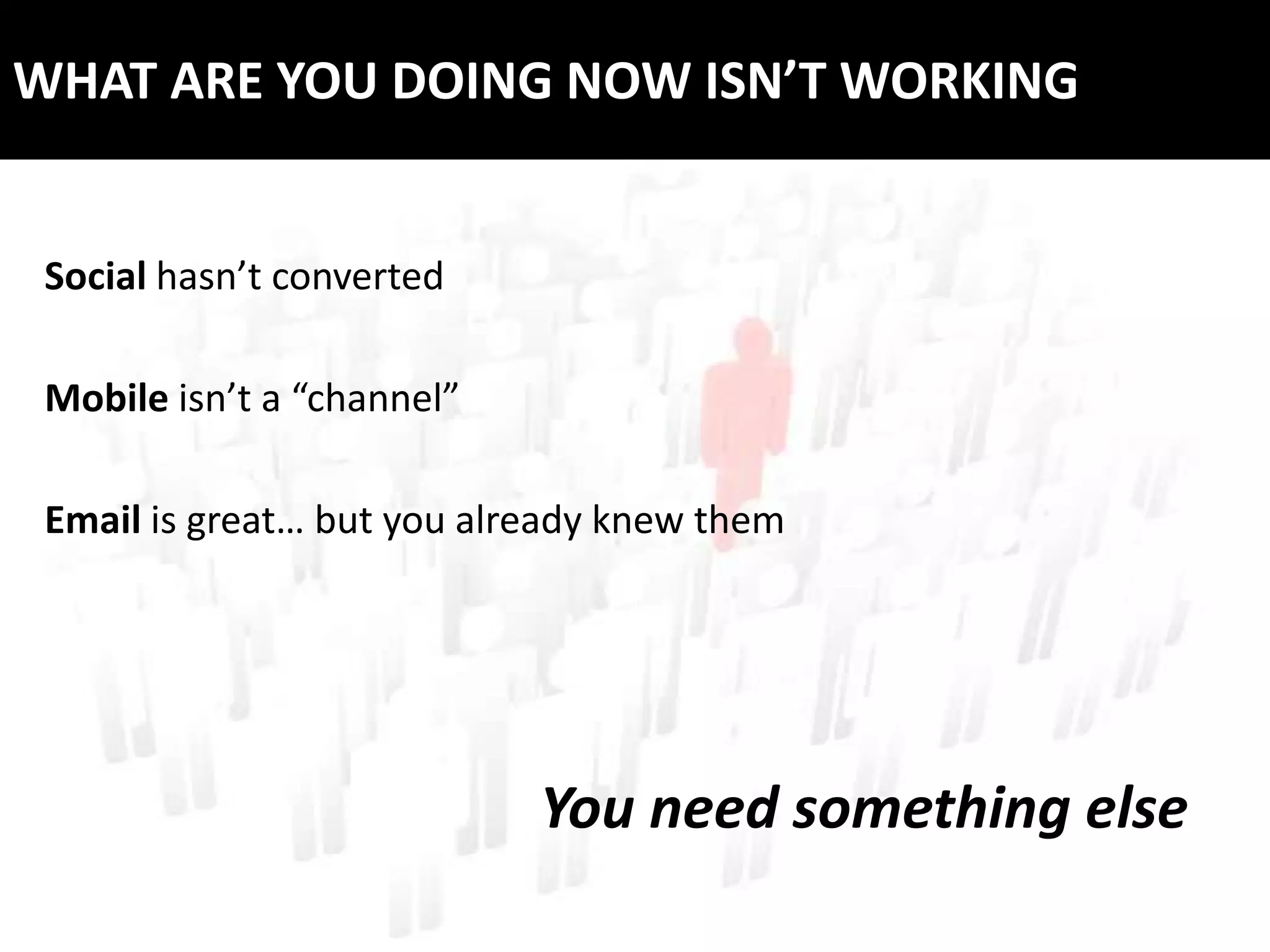 WHAT ARE YOU DOING NOW ISN’T WORKING


 Social hasn’t converted

 Mobile isn’t a “channel”

 Email is great… but you already knew them




                            You need something else
 