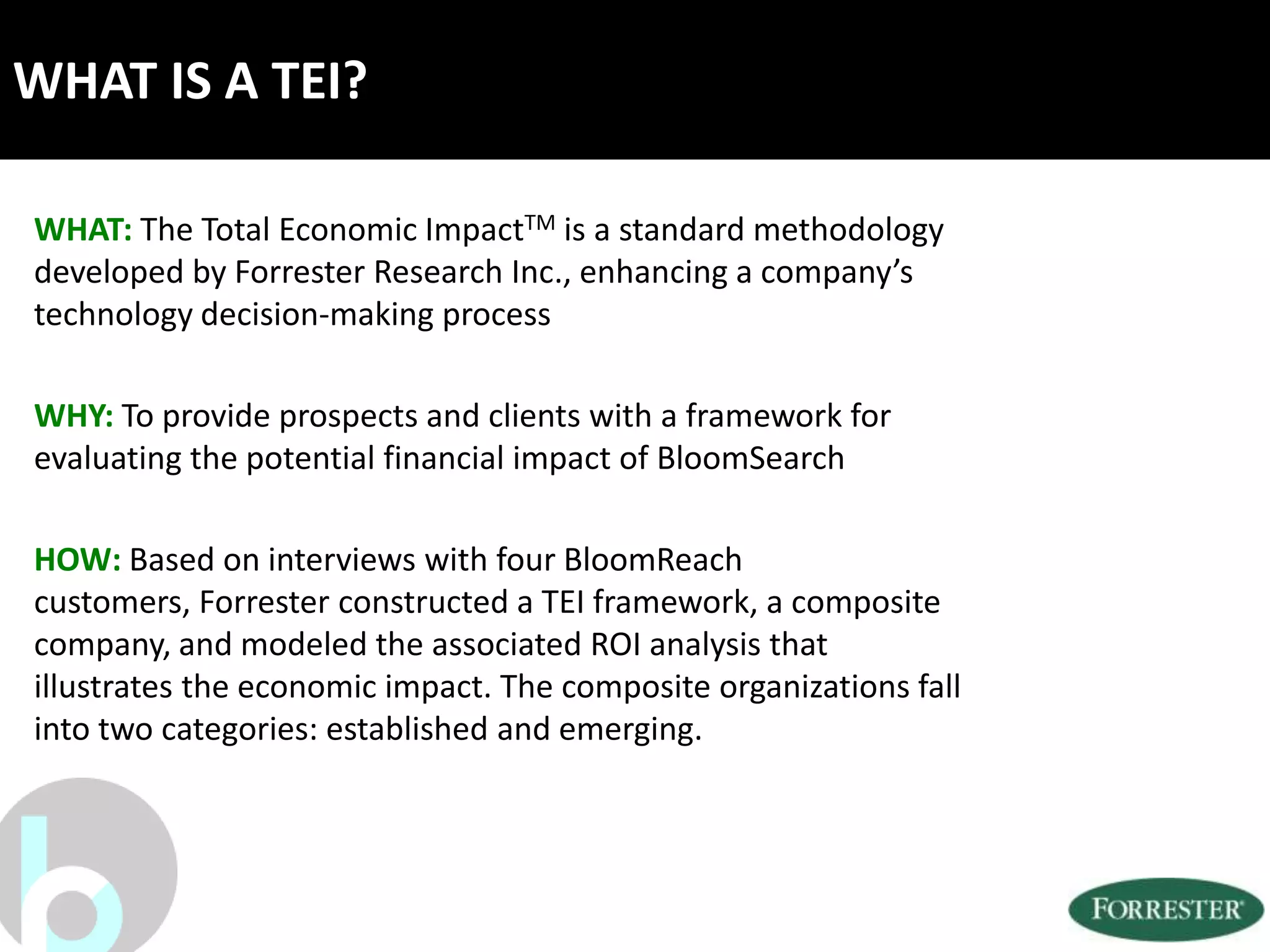 WHAT IS A TEI?

WHAT: The Total Economic ImpactTM is a standard methodology
developed by Forrester Research Inc., enhancing a company’s
technology decision-making process

WHY: To provide prospects and clients with a framework for
evaluating the potential financial impact of BloomSearch

HOW: Based on interviews with four BloomReach
customers, Forrester constructed a TEI framework, a composite
company, and modeled the associated ROI analysis that
illustrates the economic impact. The composite organizations fall
into two categories: established and emerging.
 
