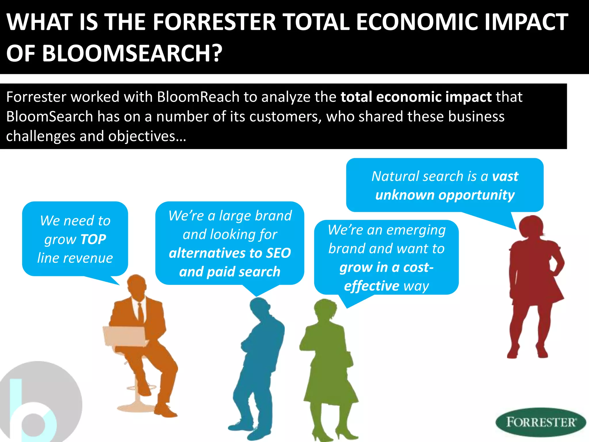 WHAT IS THE FORRESTER TOTAL ECONOMIC IMPACT
OF BLOOMSEARCH?
Forrester worked with BloomReach to analyze the total economic impact that
BloomSearch has on a number of its customers, who shared these business
challenges and objectives…

                                                    Natural search is a vast
                                                    unknown opportunity
     We need to        We’re a large brand
                         and looking for     We’re an emerging
      grow TOP
                       alternatives to SEO   brand and want to
    line revenue
                         and paid search       grow in a cost-
                                                effective way
 