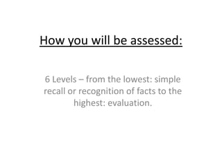 How you will be assessed: 6 Levels – from the lowest: simple recall or recognition of facts to the highest: evaluation.  