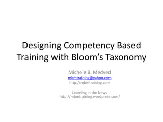 Designing Competency Based 
Training with Bloom’s Taxonomy 
Michele B. Medved 
mbmtraining@yahoo.com 
http://mbmtraining.com 
Learning in the News 
http://mbmtraining.wordpress.com/ 
 