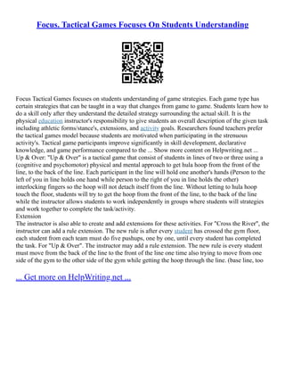 Focus. Tactical Games Focuses On Students Understanding
Focus Tactical Games focuses on students understanding of game strategies. Each game type has
certain strategies that can be taught in a way that changes from game to game. Students learn how to
do a skill only after they understand the detailed strategy surrounding the actual skill. It is the
physical education instructor's responsibility to give students an overall description of the given task
including athletic forms/stance's, extensions, and activity goals. Researchers found teachers prefer
the tactical games model because students are motivated when participating in the strenuous
activity's. Tactical game participants improve significantly in skill development, declarative
knowledge, and game performance compared to the ... Show more content on Helpwriting.net ...
Up & Over: "Up & Over" is a tactical game that consist of students in lines of two or three using a
(cognitive and psychomotor) physical and mental approach to get hula hoop from the front of the
line, to the back of the line. Each participant in the line will hold one another's hands (Person to the
left of you in line holds one hand while person to the right of you in line holds the other)
interlocking fingers so the hoop will not detach itself from the line. Without letting to hula hoop
touch the floor, students will try to get the hoop from the front of the line, to the back of the line
while the instructor allows students to work independently in groups where students will strategies
and work together to complete the task/activity.
Extension
The instructor is also able to create and add extensions for these activities. For "Cross the River", the
instructor can add a rule extension. The new rule is after every student has crossed the gym floor,
each student from each team must do five pushups, one by one, until every student has completed
the task. For "Up & Over". The instructor may add a rule extension. The new rule is every student
must move from the back of the line to the front of the line one time also trying to move from one
side of the gym to the other side of the gym while getting the hoop through the line. (base line, too
... Get more on HelpWriting.net ...
 