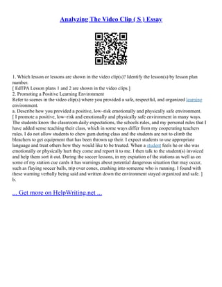 Analyzing The Video Clip ( S ) Essay
1. Which lesson or lessons are shown in the video clip(s)? Identify the lesson(s) by lesson plan
number.
[ EdTPA Lesson plans 1 and 2 are shown in the video clips.]
2. Promoting a Positive Learning Environment
Refer to scenes in the video clip(s) where you provided a safe, respectful, and organized learning
environment.
a. Describe how you provided a positive, low–risk emotionally and physically safe environment.
[ I promote a positive, low–risk and emotionally and physically safe environment in many ways.
The students know the classroom daily expectations, the schools rules, and my personal rules that I
have added sense teaching their class, which in some ways differ from my cooperating teachers
rules. I do not allow students to chew gum during class and the students are not to climb the
bleachers to get equipment that has been thrown up their. I expect students to use appropriate
language and treat others how they would like to be treated. When a student feels he or she was
emotionally or physically hurt they come and report it to me. I then talk to the student(s) invoiced
and help them sort it out. During the soccer lessons, in my expiation of the stations as well as on
some of my station cue cards it has warnings about potential dangerous situation that may occur,
such as flaying soccer balls, trip over cones, crashing into someone who is running. I found with
these warning verbally being said and written down the environment stayed organized and safe. ]
b.
... Get more on HelpWriting.net ...
 