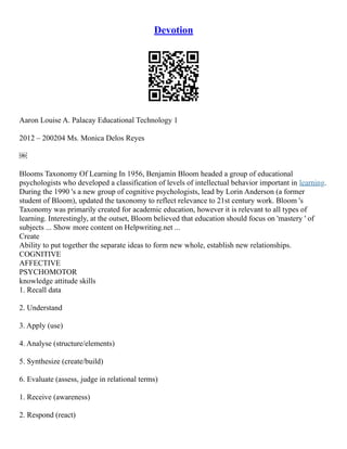 Devotion
Aaron Louise A. Palacay Educational Technology 1
2012 – 200204 Ms. Monica Delos Reyes
￼
Blooms Taxonomy Of Learning In 1956, Benjamin Bloom headed a group of educational
psychologists who developed a classification of levels of intellectual behavior important in learning.
During the 1990 's a new group of cognitive psychologists, lead by Lorin Anderson (a former
student of Bloom), updated the taxonomy to reflect relevance to 21st century work. Bloom 's
Taxonomy was primarily created for academic education, however it is relevant to all types of
learning. Interestingly, at the outset, Bloom believed that education should focus on 'mastery ' of
subjects ... Show more content on Helpwriting.net ...
Create
Ability to put together the separate ideas to form new whole, establish new relationships.
COGNITIVE
AFFECTIVE
PSYCHOMOTOR
knowledge attitude skills
1. Recall data
2. Understand
3. Apply (use)
4. Analyse (structure/elements)
5. Synthesize (create/build)
6. Evaluate (assess, judge in relational terms)
1. Receive (awareness)
2. Respond (react)
 