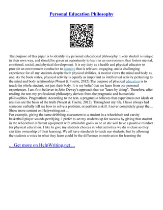 Personal Education Philosophy
The purpose of this paper is to identify my personal educational philosophy. Every student is unique
in their own way, and should be given an opportunity to learn in an environment that fosters mental,
emotional, social, and physical development. It is my duty as a health and physical educator to
provide an environment conducive to learning that is relevant, engaging, and a challenging
experience for all my students despite their physical abilities. A monist views the mind and body as
one. As the book states, physical activity is equally as important as intellectual activity pertaining to
the mind and body relationship (Wuest & Fisette, 2012).The purpose of physical education is to
teach the whole student, not just their body. It is my belief that we learn from our personal
experiences. I am firm believer in John Dewey's approach that we "learn by doing". Therefore, after
reading the text my professional philosophy derives from the pragmatic and humanistic
philosophies. Pragmatism: According to the text, a pragmatist believes that experiences not ideals or
realities are the basis of the truth (Wuest & Fisette, 2012). Throughout my life, I have always had
someone verbally tell me how to solve a problem, or perform a skill. I never completely grasp the ...
Show more content on Helpwriting.net ...
For example, giving the same dribbling assessment to a student in a wheelchair and varsity
basketball player sounds petrifying. I prefer to set my students up for success by giving that student
in the wheelchair different equipment with attainable goals so he or she will have a positive mindset
for physical education. I like to give my students choices in what activities we do in class so they
can take ownership of their learning. We all have standards to teach our students, but by allowing
the students a voice in what they learn could be the difference in motivation for learning the
... Get more on HelpWriting.net ...
 