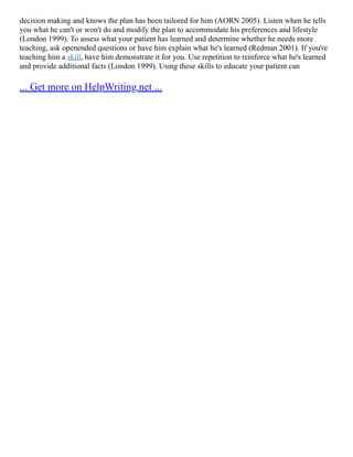 decision making and knows the plan has been tailored for him (AORN 2005). Listen when he tells
you what he can't or won't do and modify the plan to accommodate his preferences and lifestyle
(London 1999). To assess what your patient has learned and determine whether he needs more
teaching, ask openended questions or have him explain what he's learned (Redman 2001). If you're
teaching him a skill, have him demonstrate it for you. Use repetition to reinforce what he's learned
and provide additional facts (London 1999). Using these skills to educate your patient can
... Get more on HelpWriting.net ...
 