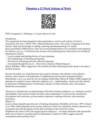 Planning a 12 Week Scheme of Work
PGCE Assignment 2: Planning a 12 week scheme of work.
Introduction
This assignment has been designed to plan and produce a twelve week scheme of work in
association with Unit 1: BTEC ND e–Media Production course. The course is designed to develop
learners' skills and knowledge in reading, analysing and deconstructing of e–media.
Reece and Walker (2000) discuss, there are several building blocks to be considered when planning
for effective learning. I will discuss the sections of the planning process that need to be considered
planning for a lesson.
• Lesson content and building blocks of lesson planning.
• The methodology of Teaching and learning.
• The theories of learning and what influences planning.
• Assessment through the use of ... Show more content on Helpwriting.net ...
(Reece &Walker, 2000), suggest the well rounded and fully functioning learner needs to develop in
all three domains.
Session one makes use of psychomotor and cognitive learning with reference to the affective
domain, where learners will understand, Comprehension and uses their perceptual abilities.
Demonstrate a skill, e.g. areas for use are reading, handwriting. (Reece & Walker (2000) suggest the
planning of a cognitive lesson where the emphasis is on ‘understanding', student activities should
be delivered in building blocks of information, (blocks of fifteen minutes), this is the analysis
behind the session plans.
Session two, demonstrates an understanding of the three learning conditions, e.g. continuity, practice
and feedback. Each session includes the three main components of a skill session; introduction,
development and conclusion, giving students experience, enabling reflection, and increasing
motivation.
Objectives
Lesson content depends upon the style of learning taking place (Huddelton & Unwin, 1997; Cohenet
et al, 1996). When planning for the session, objectives need to be considered. Product objectives are
concerned with what the learner will be able to produce at the end of the session.
Huddleston & Unwin (1997p.26) suggest process objectives ‘are often connected with transferable
skills' one of which is communication of information. Cohenet al (1996), suggest when the
consideration discussed have been
 