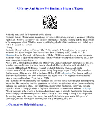 A History And Stance For Benjamin Bloom 's Theory
A History and Stance for Benjamin Bloom's Theory
Benjamin Samuel Bloom was an educational psychologist from America who is remembered for his
creation of "Bloom's Taxonomy." This included the theory of mastery–learning and the development
of the exceptional talent. All of his research and findings lead to this foundational and vital element
within the educational system.
History
Benjamin Bloom was born on February 21, 1913 in Langsford, Pennsylvania. He received a
bachelor's and master's degree from Pennsylvania State University in 1935, and a Ph.D. in
Education from the University of Chicago in 1942. In 1943 Bloom started to serve as a University
examiner, which is a job where he developed tests to determine undergraduate's mastery of ... Show
more content on Helpwriting.net ...
Also, in 1964, Bloom published the book, Stability and Change in Human Characteristics. This was
based on many studies that lead to an interest of early childhood education, which included the
beginning of Head Start. All Bloom's research predicted that many physical and mental
characteristics of adults are somewhat present during the younger stages. Finally, Bloom made a
final summary of his work in 1980 in the book, All Our Children Learning. This showed evidence
that virtually all students can learn and function at a higher level if the appropriate measures are
taken at home and in school (Contributors, 2013).
The Taxonomy Bloom's taxonomy was created so that students would exhibit higher thinking during
instruction, like evaluating concepts, processes, procedures, and principles, rather than remembering
facts and just learning to a test. There are three domains within this learning theory and they are
cognitive, affective, and psychomotor. Cognitive domain is a person's mental skills or knowledge.
Affective domain is the growth in feeling and emotional areas or attitude. Psychomotor domain is
manual and physical skills (Benjamin S. Bloom, 1956). Bloom's theory is a way to set the goals of
the learning process. In a sense, this means that a student should acquire a new skill, piece of
knowledge, and/or a new type of attitude (Paul, 1985). Originally, only the
... Get more on HelpWriting.net ...
 