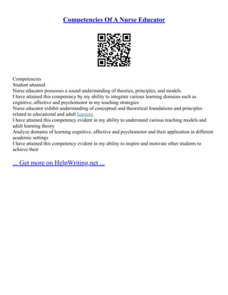 Competencies Of A Nurse Educator
Competencies
Student attained
Nurse educator possesses a sound understanding of theories, principles, and models.
I have attained this competency by my ability to integrate various learning domains such as
cognitive, affective and psychomotor in my teaching strategies
Nurse educator exhibit understanding of conceptual and theoretical foundations and principles
related to educational and adult learning
I have attained this competency evident in my ability to understand various teaching models and
adult learning theory
Analyze domains of learning cognitive, affective and psychomotor and their application in different
academic settings
I have attained this competency evident in my ability to inspire and motivate other students to
achieve their
... Get more on HelpWriting.net ...
 