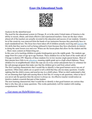 Essay On Educational Needs
Analysis for the identified need
The need for the educational system in Chicago, IL or in the entire United states of America is the
ability to recruit, obtain, and retain effective and experienced teachers. Gone are the days where
almost all of the teachers are actually invested in the education and success of our students. Grated a
lot of the creativity was removed from the hands of our instructors because they practically have to
teach standardized test. The focus have been taken off of children actually receiving and learning the
life skills that they need as well as being enthused to learn because they have absolutely no interest
in doing the same lesson over and over. Where are the lesson plans that allow for the student and the
... Show more content on Helpwriting.net ...
In this case we're teaching children in grades kindergarten up to the eighth grade. The students age
range from five years of age up to age fourteen. These children live on the heart of the south side of
Chicago in district 299. Majority of these students live in low income single parent homes. Most of
their parents have little to no education, meaning eighth grade up to a high school diploma. These
children live in neighborhoods where the cops are on every corner and parents have to volunteer for
the safe passage program that make sure that the children get to and from school safely.
The first Learning characteristic that I would like to identify is that good learners never run out of
questions. Often times adults are so quick to tell a child that they ask too many questions. Usually
sighting that the child is nosey and need tp stay in a child's place, What we don't understand is that
we are dimming their light and causing them to feel like it's wrong to ask questions, when in fact if
you never ask the question then the answer is always no. An effective teacher would notice an
intuitive student a nourish that part of that student.
The next learning characteristic that I would like to identify is that good learners are curious thus
that is why they ask so many questions. This works particularly well for student with reading
comprehension. Which
... Get more on HelpWriting.net ...
 