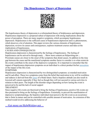 The Hopelessness Theory of Depression
The hopelessness theory of depression is a reformulated theory of helplessness and depression.
Hopelessness depression is a proposed subset of depression with strong implications about the
power of perception. There are many negative symptoms, which accompany hopelessness
depression. Hopelessness is the sufficient cause of hopelessness depression and is a phenomenon,
which deserves a lot of attention. This paper reviews the various elements of hopelessness
depression, reviews its causes and consequences, explores treatment courses and takes at the
implications of hopelessness.
CAUSES AND CONSEQUENCES
Hopelessness depression is characterized by the feelings of hopelessness. The feeling of
hopelessness can be arrived to through many ... Show more content on Helpwriting.net ...
Proximate causes are closer to the onset of the symptoms than distal causes. In addition to the time
gap between the cause and the manifested symptoms another factor to consider is to what extent do
the events contribute to the onset of the depressive symptoms. It is important to remember that the
impact of hopelessness depression symptoms on an individual is a direct product his/her perception
of the impact of the life event.
SYMPTOMS
Hopelessness depression is characterized by two distinguished symptoms: a) retarded motivation
and b) sad affect. These two symptoms come from the belief that motivation to try will be worthless
and sadness is derived from this sense of a bleak future. Such a hopeless attitude can also result in
lowered self–esteem especially if they feel as though they will not succeed in various activities in
relation to their peers. The length of the disorder ranges depending on how lasting the event is
perceived to be and the lack of social support
TREATMENT
Since negative life events are theorized to bring the feeling of hopelessness, positive life events are
thus presumed to bring on the feelings of hopefulness. Essentially, to prevent the manifestation of
depressive symptomatology, the hopeless individual must perceive the life event as an occurrence
that is finite in nature and can be controlled with sensible amount of motivation. An extension of this
method would involve addressing the behavior of
... Get more on HelpWriting.net ...
 