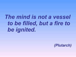 The mind is not a vessel to be filled, but a fire to be ignited. (Plutarch) 