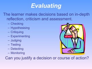 Evaluating The learner makes decisions based on in-depth reflection, criticism and assessment. Checking Hypothesising Critiquing Experimenting Judging Testing Detecting Monitoring    Can you justify a decision or course of action? 
