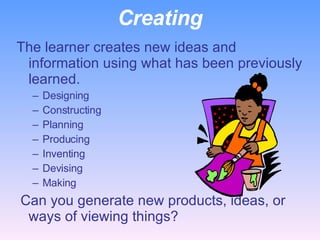 Creating The learner creates new ideas and information using what has been previously learned. Designing Constructing Planning Producing Inventing Devising Making   Can you generate new products, ideas, or ways of viewing things? 