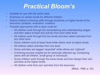 Practical Bloom’s  Suitable for use with the entire class Emphasis on certain levels for different children Extend children’s thinking skills through emphasis on higher levels of the taxonomy (analysis, evaluation, creation) Possible approaches with a class could be: All children work through the remembering and understanding stages and then select at least one activity from each other level All children work through first two levels and then select activities from any other level Some children work at lower level while others work at higher levels All children select activities from any level Some activities are tagged “essential” while others are “optional” A thinking process singled out for particular attention eg. Comparing, (done with all children, small group or individual) Some children work through the lower levels and then design their own activities at the higher levels All children write their own activities from the taxonomy (Black, 1988, p. 23). 